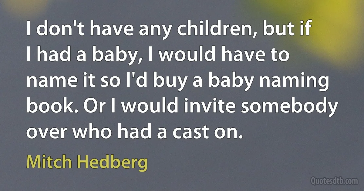 I don't have any children, but if I had a baby, I would have to name it so I'd buy a baby naming book. Or I would invite somebody over who had a cast on. (Mitch Hedberg)