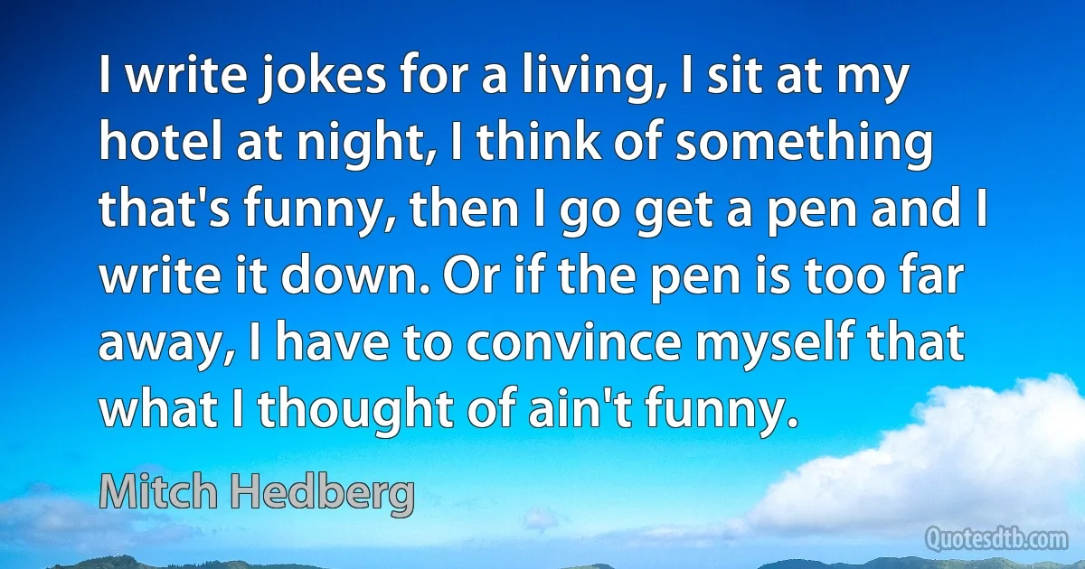 I write jokes for a living, I sit at my hotel at night, I think of something that's funny, then I go get a pen and I write it down. Or if the pen is too far away, I have to convince myself that what I thought of ain't funny. (Mitch Hedberg)