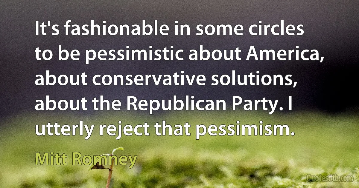 It's fashionable in some circles to be pessimistic about America, about conservative solutions, about the Republican Party. I utterly reject that pessimism. (Mitt Romney)