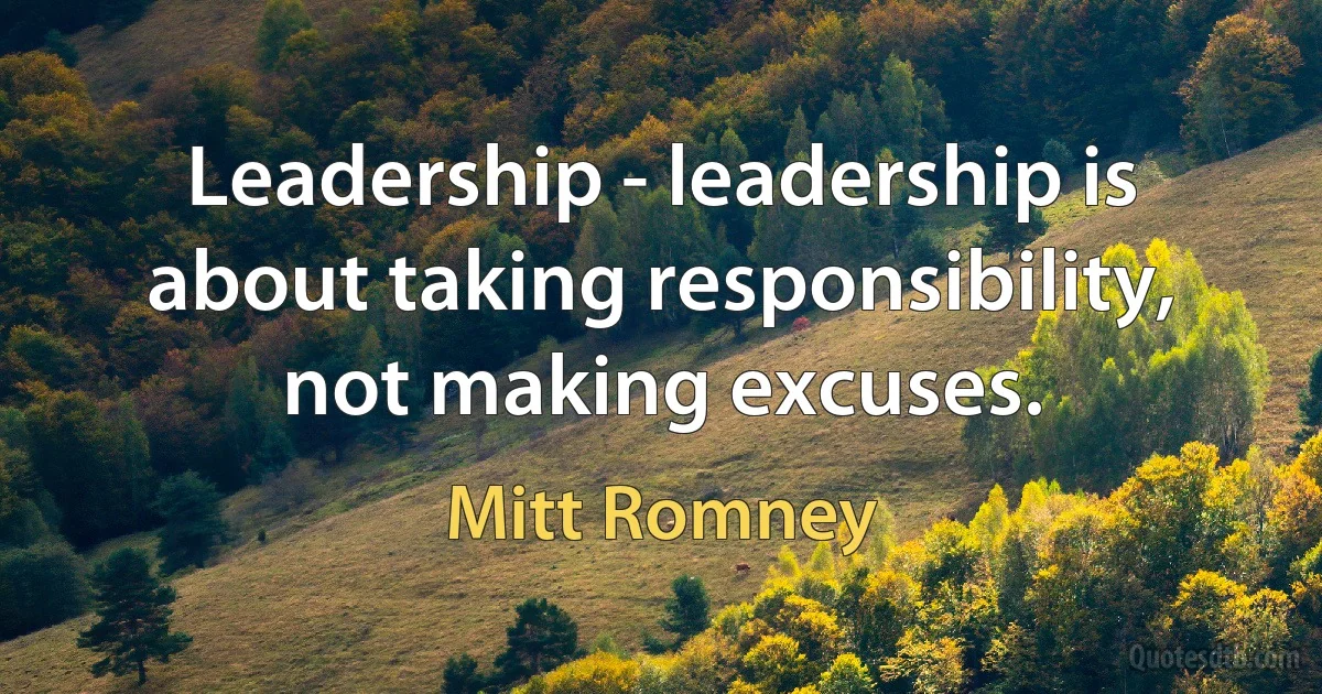 Leadership - leadership is about taking responsibility, not making excuses. (Mitt Romney)