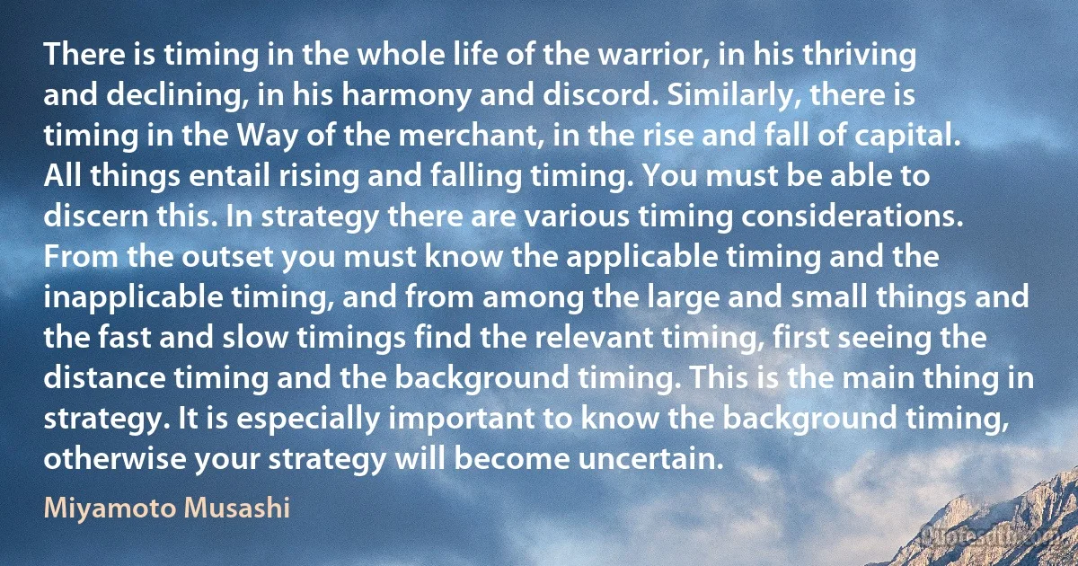 There is timing in the whole life of the warrior, in his thriving and declining, in his harmony and discord. Similarly, there is timing in the Way of the merchant, in the rise and fall of capital. All things entail rising and falling timing. You must be able to discern this. In strategy there are various timing considerations. From the outset you must know the applicable timing and the inapplicable timing, and from among the large and small things and the fast and slow timings find the relevant timing, first seeing the distance timing and the background timing. This is the main thing in strategy. It is especially important to know the background timing, otherwise your strategy will become uncertain. (Miyamoto Musashi)