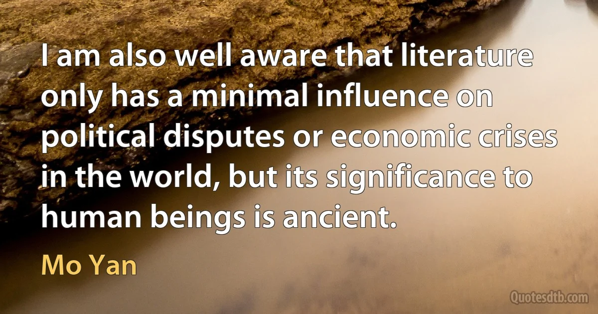 I am also well aware that literature only has a minimal influence on political disputes or economic crises in the world, but its significance to human beings is ancient. (Mo Yan)