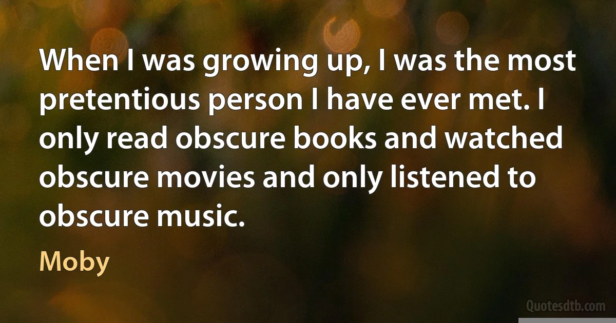 When I was growing up, I was the most pretentious person I have ever met. I only read obscure books and watched obscure movies and only listened to obscure music. (Moby)