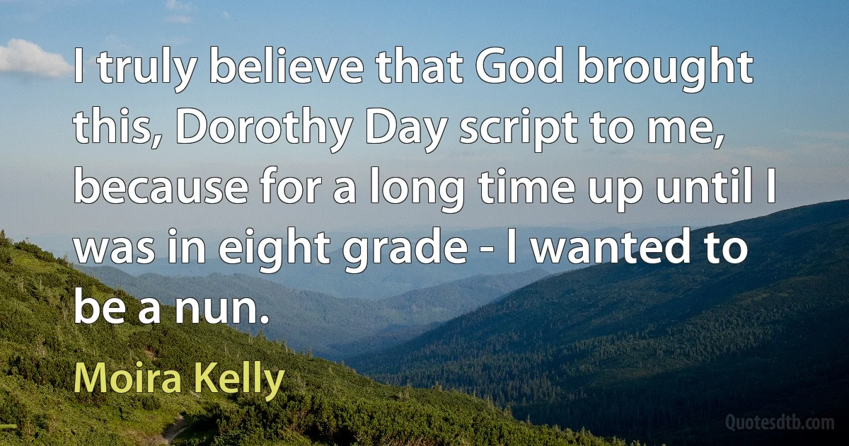 I truly believe that God brought this, Dorothy Day script to me, because for a long time up until I was in eight grade - I wanted to be a nun. (Moira Kelly)