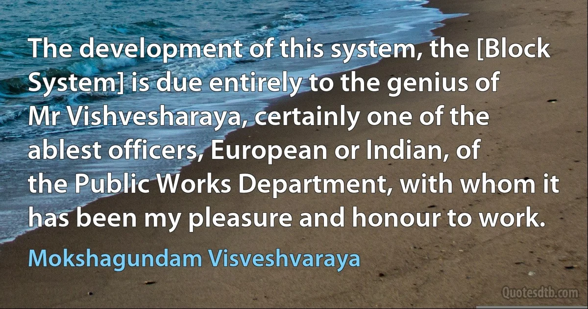 The development of this system, the [Block System] is due entirely to the genius of Mr Vishvesharaya, certainly one of the ablest officers, European or Indian, of the Public Works Department, with whom it has been my pleasure and honour to work. (Mokshagundam Visveshvaraya)