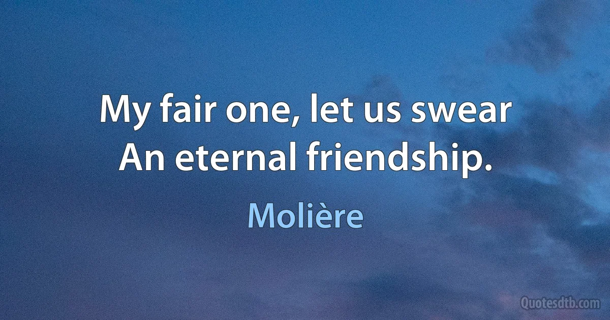 My fair one, let us swear
An eternal friendship. (Molière)