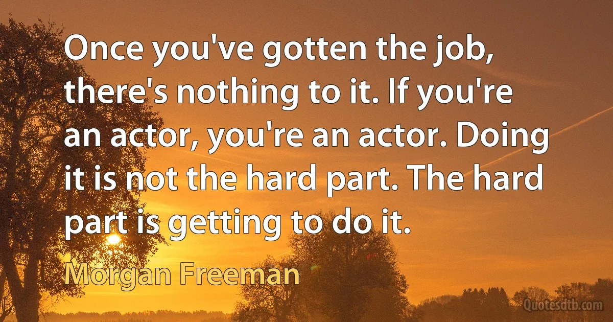 Once you've gotten the job, there's nothing to it. If you're an actor, you're an actor. Doing it is not the hard part. The hard part is getting to do it. (Morgan Freeman)