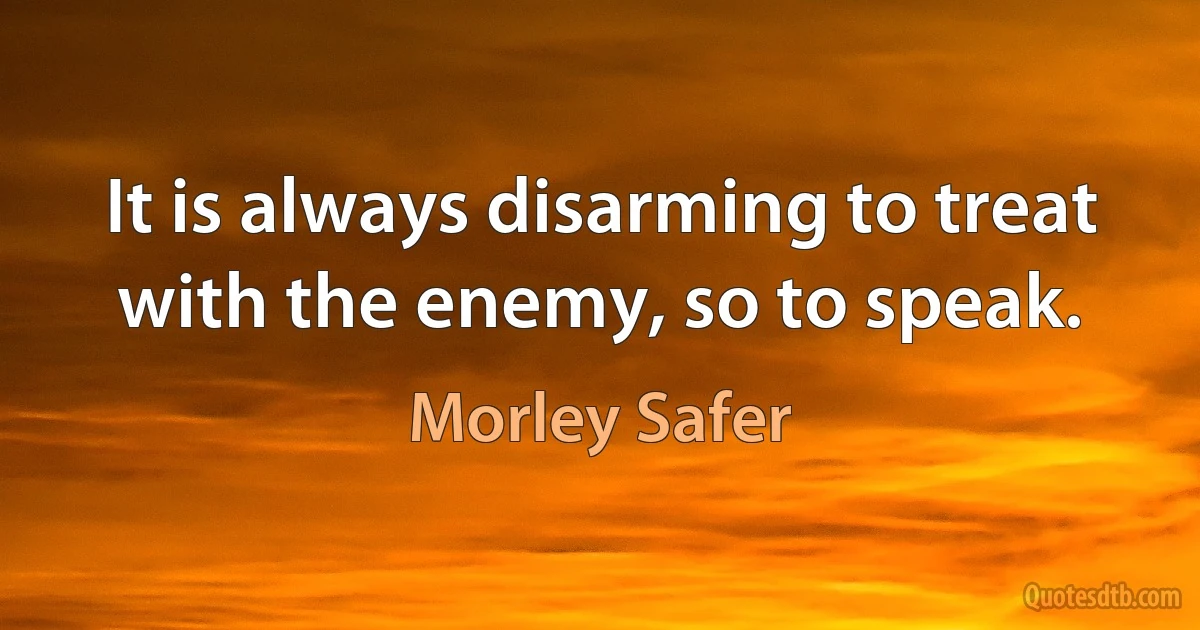 It is always disarming to treat with the enemy, so to speak. (Morley Safer)