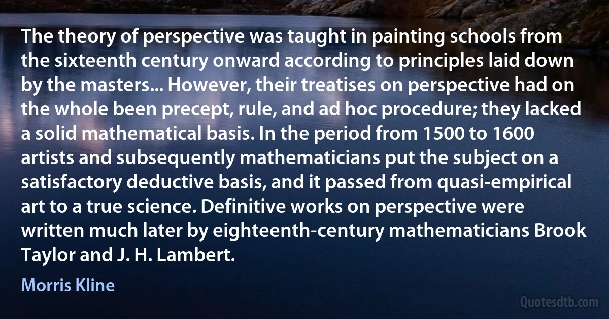 The theory of perspective was taught in painting schools from the sixteenth century onward according to principles laid down by the masters... However, their treatises on perspective had on the whole been precept, rule, and ad hoc procedure; they lacked a solid mathematical basis. In the period from 1500 to 1600 artists and subsequently mathematicians put the subject on a satisfactory deductive basis, and it passed from quasi-empirical art to a true science. Definitive works on perspective were written much later by eighteenth-century mathematicians Brook Taylor and J. H. Lambert. (Morris Kline)