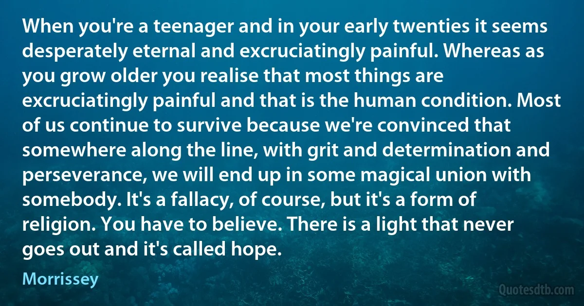 When you're a teenager and in your early twenties it seems desperately eternal and excruciatingly painful. Whereas as you grow older you realise that most things are excruciatingly painful and that is the human condition. Most of us continue to survive because we're convinced that somewhere along the line, with grit and determination and perseverance, we will end up in some magical union with somebody. It's a fallacy, of course, but it's a form of religion. You have to believe. There is a light that never goes out and it's called hope. (Morrissey)