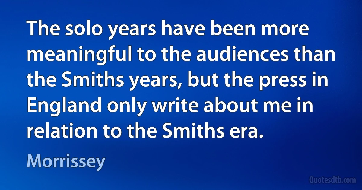 The solo years have been more meaningful to the audiences than the Smiths years, but the press in England only write about me in relation to the Smiths era. (Morrissey)