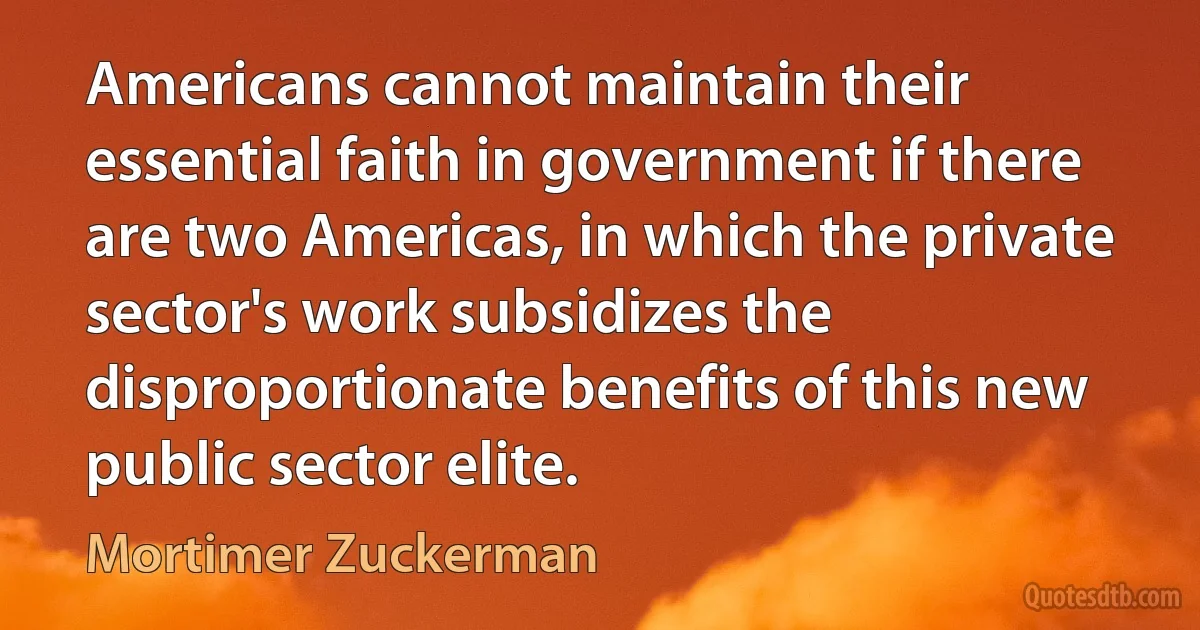 Americans cannot maintain their essential faith in government if there are two Americas, in which the private sector's work subsidizes the disproportionate benefits of this new public sector elite. (Mortimer Zuckerman)