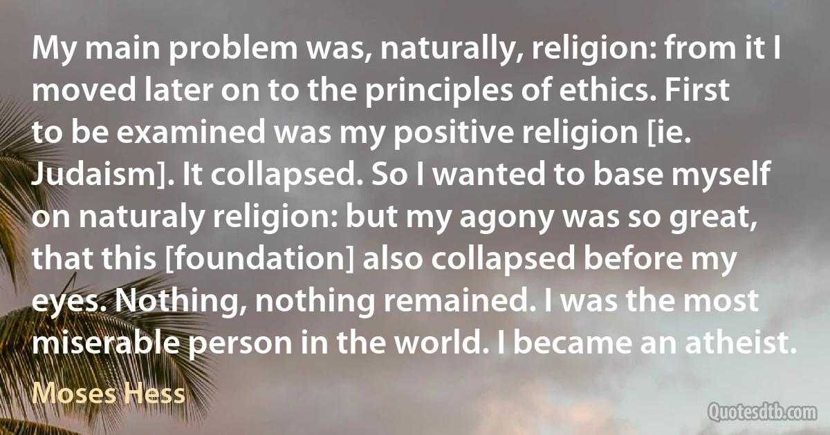 My main problem was, naturally, religion: from it I moved later on to the principles of ethics. First to be examined was my positive religion [ie. Judaism]. It collapsed. So I wanted to base myself on naturaly religion: but my agony was so great, that this [foundation] also collapsed before my eyes. Nothing, nothing remained. I was the most miserable person in the world. I became an atheist. (Moses Hess)