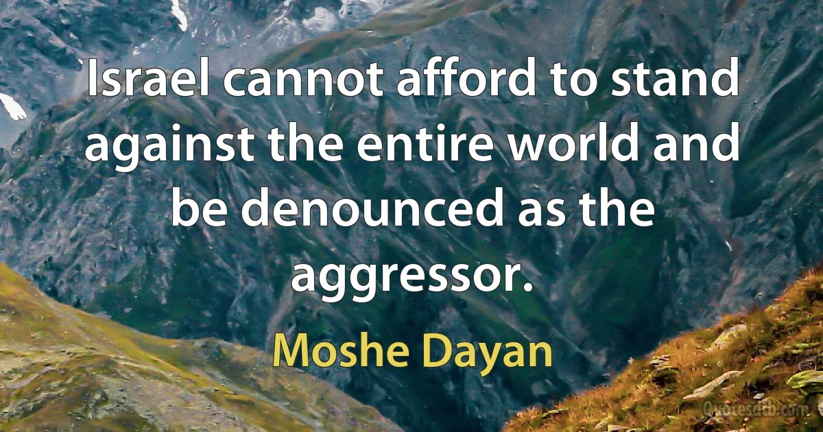 Israel cannot afford to stand against the entire world and be denounced as the aggressor. (Moshe Dayan)