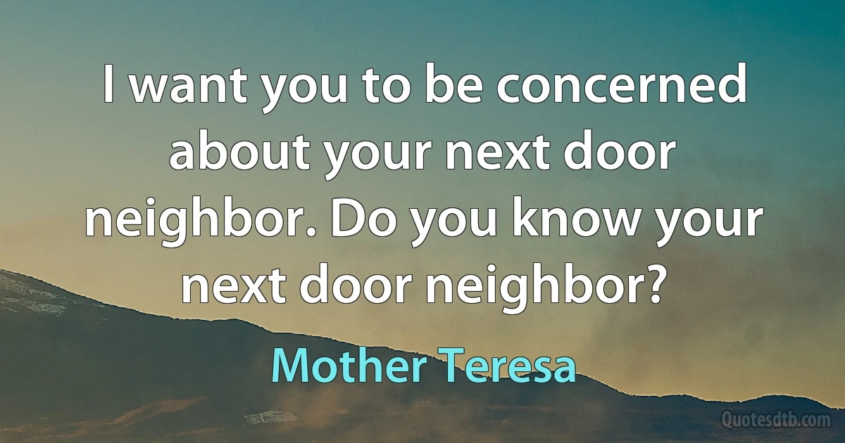 I want you to be concerned about your next door neighbor. Do you know your next door neighbor? (Mother Teresa)