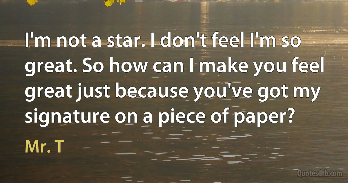 I'm not a star. I don't feel I'm so great. So how can I make you feel great just because you've got my signature on a piece of paper? (Mr. T)