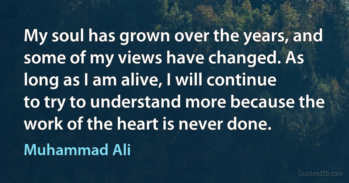 My soul has grown over the years, and some of my views have changed. As long as I am alive, I will continue to try to understand more because the work of the heart is never done. (Muhammad Ali)