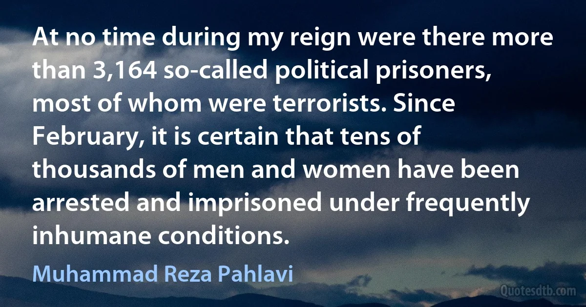 At no time during my reign were there more than 3,164 so-called political prisoners, most of whom were terrorists. Since February, it is certain that tens of thousands of men and women have been arrested and imprisoned under frequently inhumane conditions. (Muhammad Reza Pahlavi)