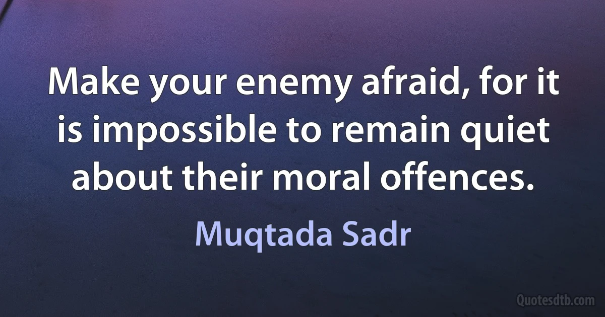 Make your enemy afraid, for it is impossible to remain quiet about their moral offences. (Muqtada Sadr)