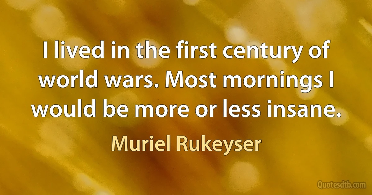 I lived in the first century of world wars. Most mornings I would be more or less insane. (Muriel Rukeyser)