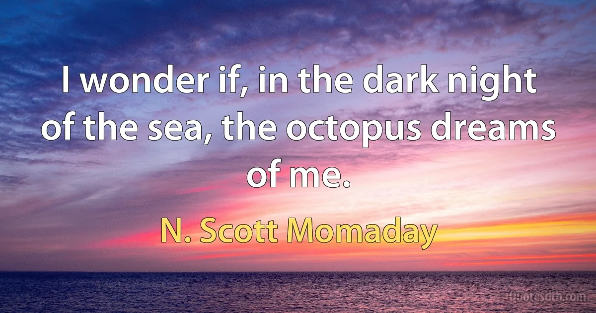 I wonder if, in the dark night of the sea, the octopus dreams of me. (N. Scott Momaday)