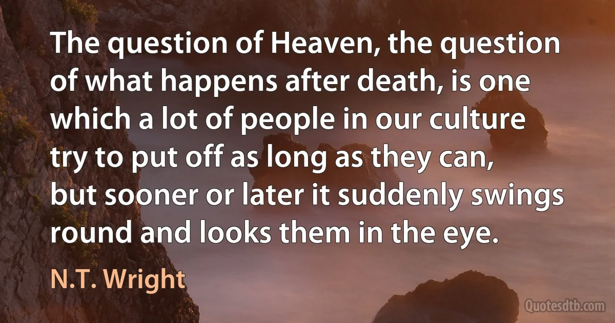 The question of Heaven, the question of what happens after death, is one which a lot of people in our culture try to put off as long as they can, but sooner or later it suddenly swings round and looks them in the eye. (N.T. Wright)