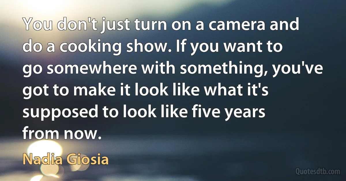 You don't just turn on a camera and do a cooking show. If you want to go somewhere with something, you've got to make it look like what it's supposed to look like five years from now. (Nadia Giosia)