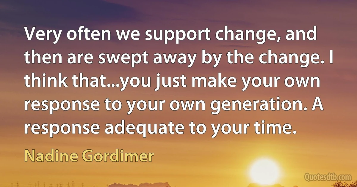 Very often we support change, and then are swept away by the change. I think that...you just make your own response to your own generation. A response adequate to your time. (Nadine Gordimer)