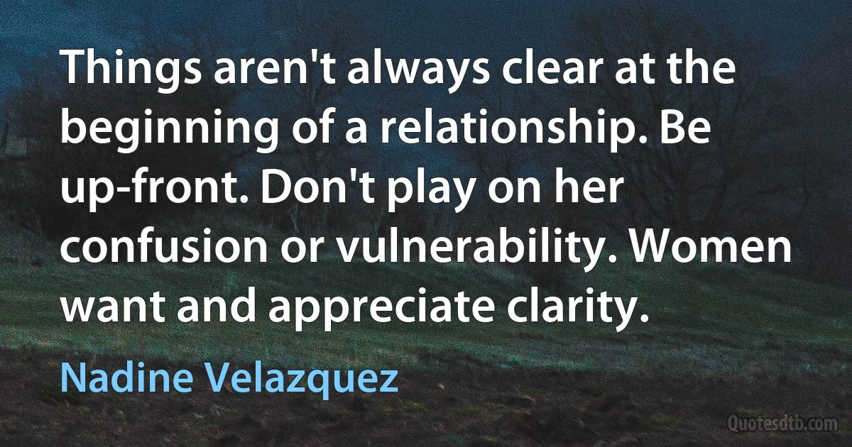 Things aren't always clear at the beginning of a relationship. Be up-front. Don't play on her confusion or vulnerability. Women want and appreciate clarity. (Nadine Velazquez)