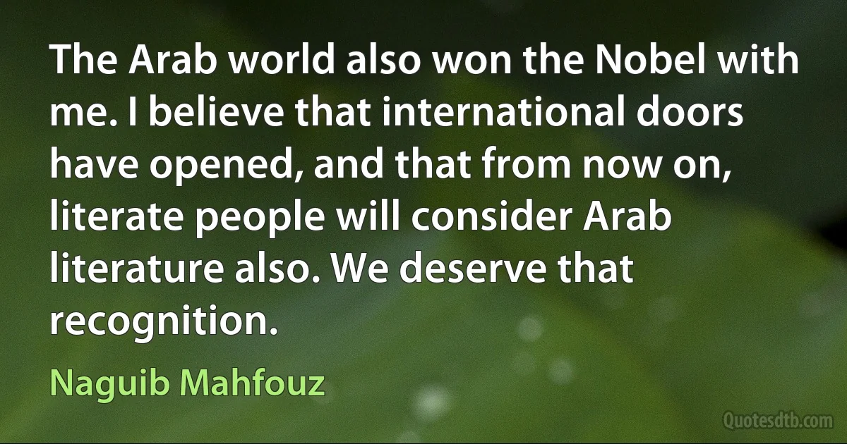 The Arab world also won the Nobel with me. I believe that international doors have opened, and that from now on, literate people will consider Arab literature also. We deserve that recognition. (Naguib Mahfouz)