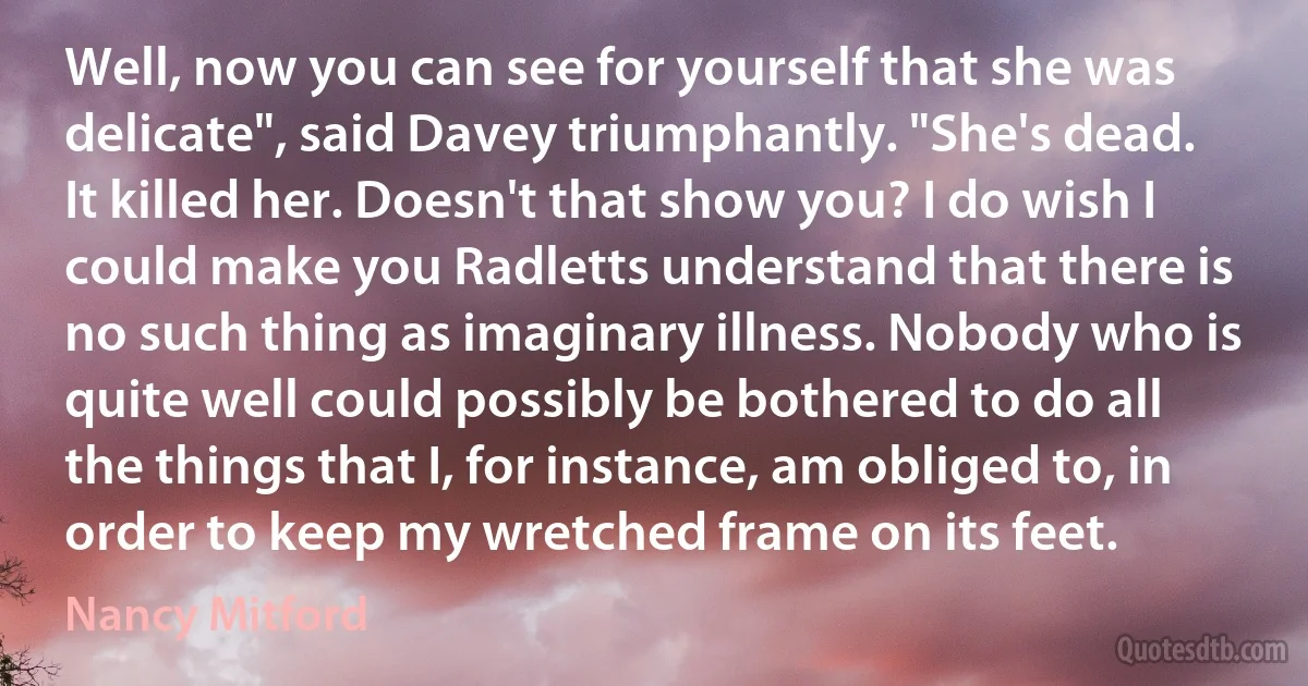 Well, now you can see for yourself that she was delicate", said Davey triumphantly. "She's dead. It killed her. Doesn't that show you? I do wish I could make you Radletts understand that there is no such thing as imaginary illness. Nobody who is quite well could possibly be bothered to do all the things that I, for instance, am obliged to, in order to keep my wretched frame on its feet. (Nancy Mitford)