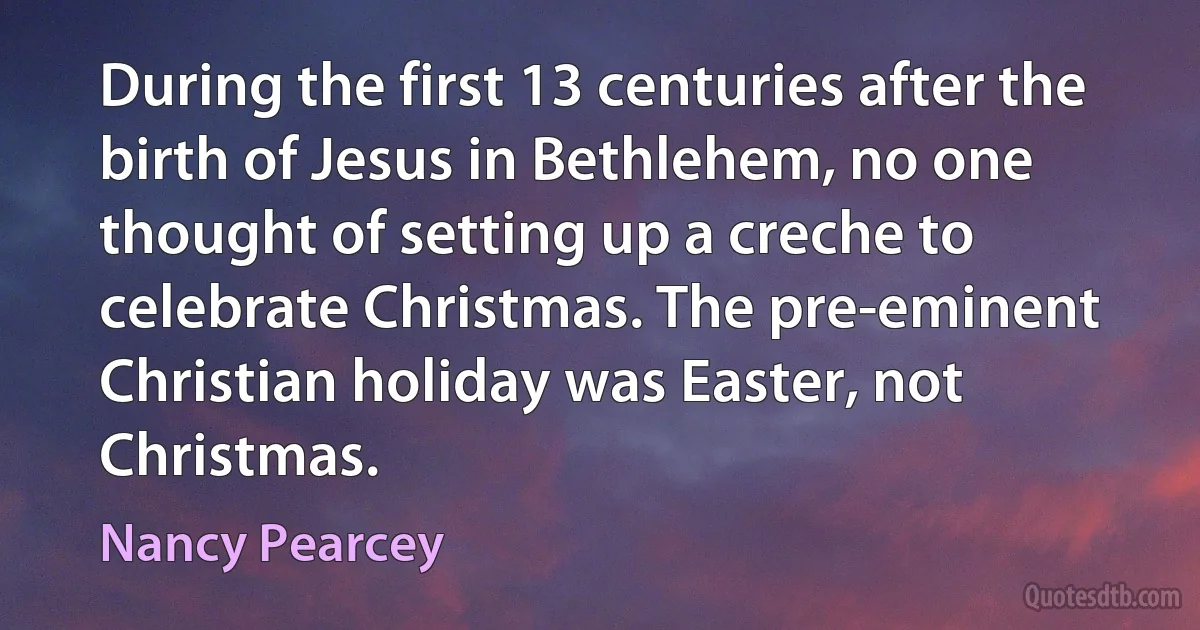 During the first 13 centuries after the birth of Jesus in Bethlehem, no one thought of setting up a creche to celebrate Christmas. The pre-eminent Christian holiday was Easter, not Christmas. (Nancy Pearcey)