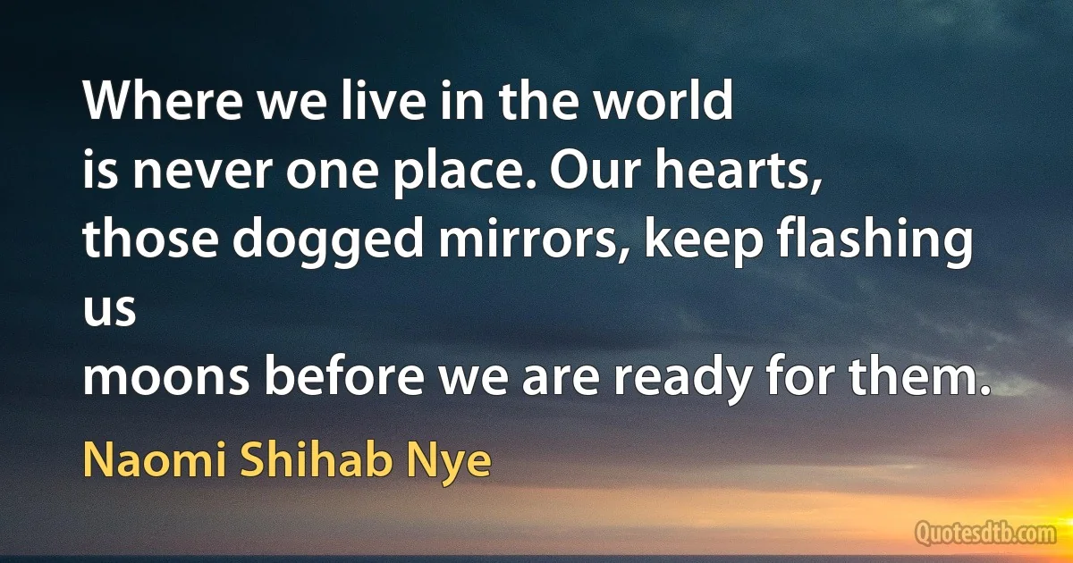 Where we live in the world
is never one place. Our hearts,
those dogged mirrors, keep flashing us
moons before we are ready for them. (Naomi Shihab Nye)