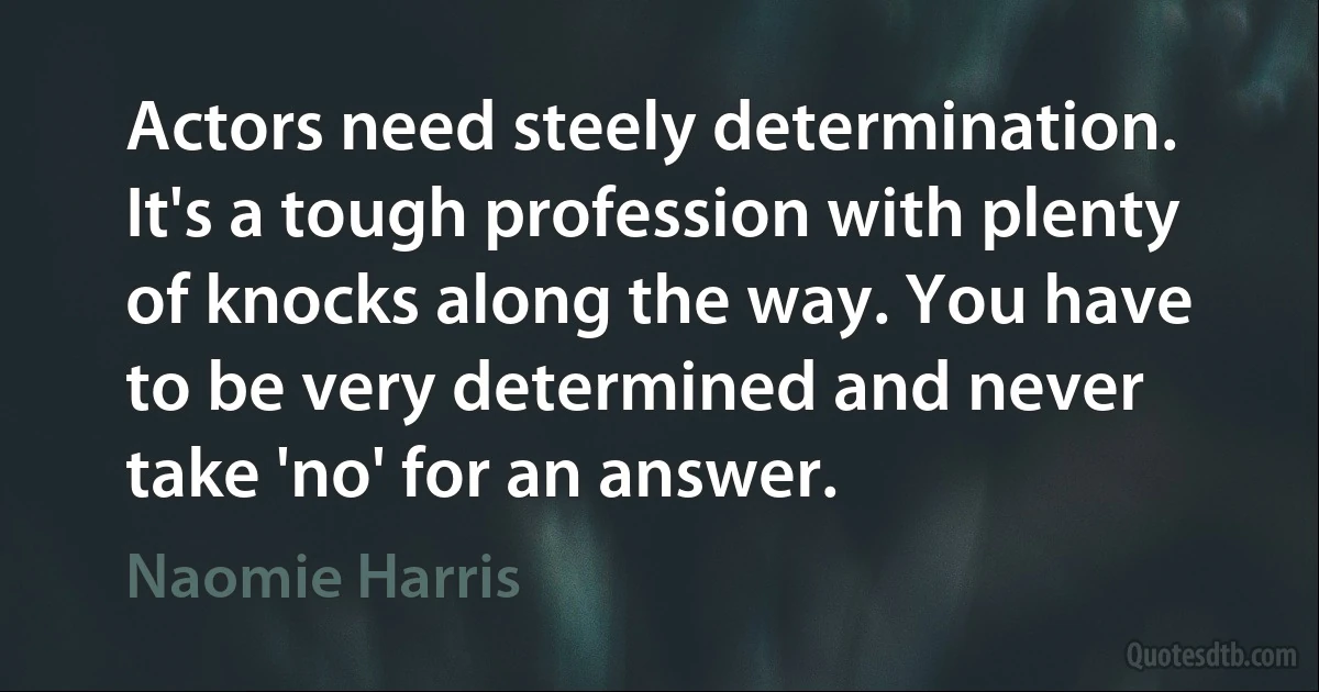 Actors need steely determination. It's a tough profession with plenty of knocks along the way. You have to be very determined and never take 'no' for an answer. (Naomie Harris)