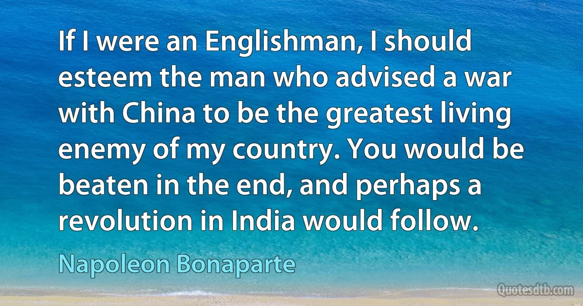 If I were an Englishman, I should esteem the man who advised a war with China to be the greatest living enemy of my country. You would be beaten in the end, and perhaps a revolution in India would follow. (Napoleon Bonaparte)