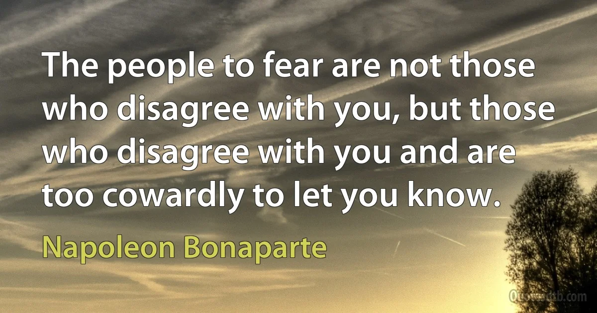 The people to fear are not those who disagree with you, but those who disagree with you and are too cowardly to let you know. (Napoleon Bonaparte)