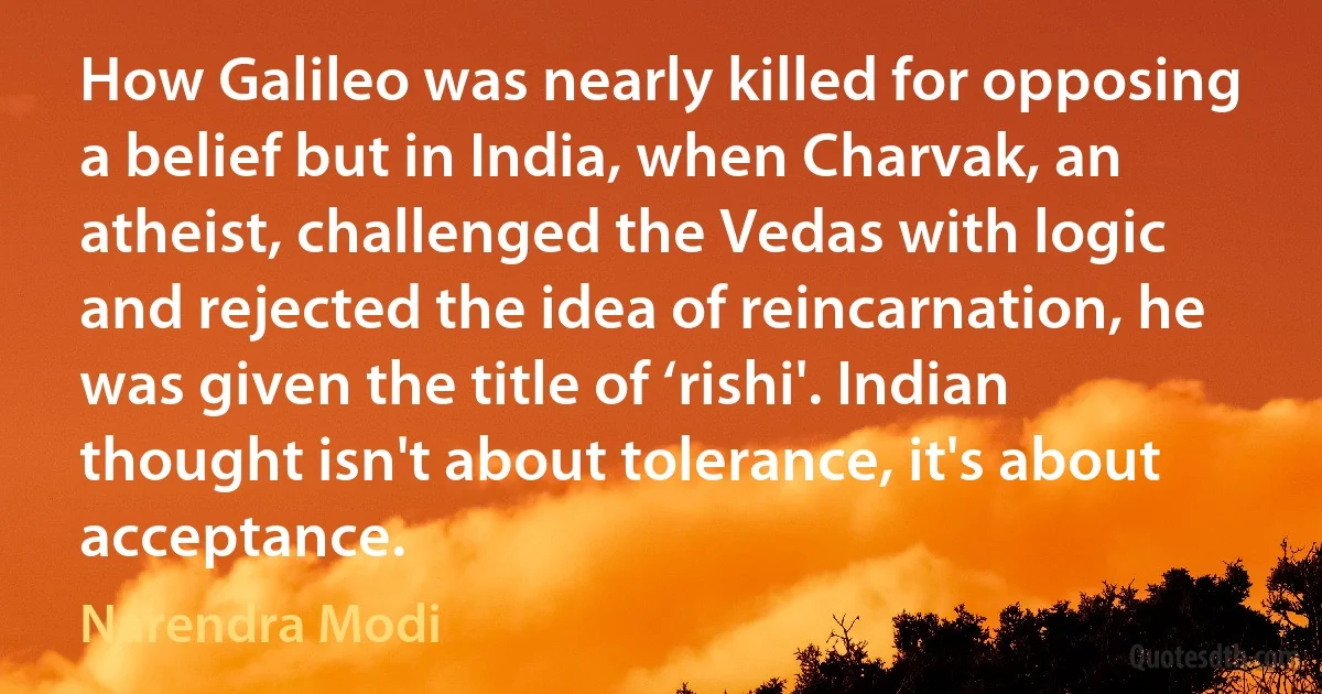 How Galileo was nearly killed for opposing a belief but in India, when Charvak, an atheist, challenged the Vedas with logic and rejected the idea of reincarnation, he was given the title of ‘rishi'. Indian thought isn't about tolerance, it's about acceptance. (Narendra Modi)