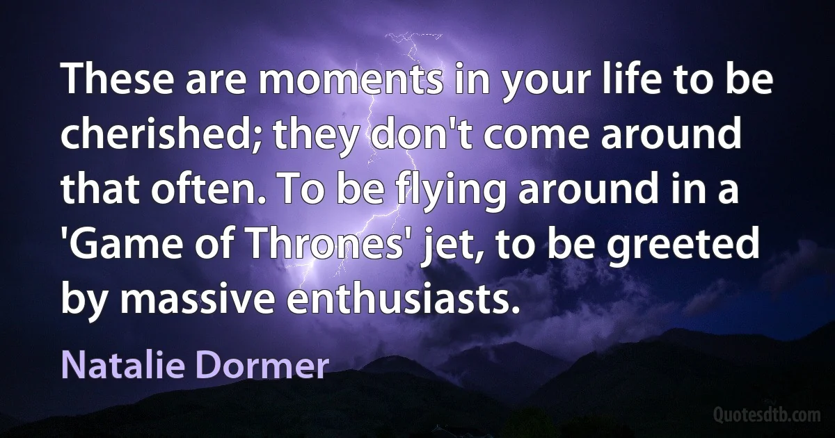 These are moments in your life to be cherished; they don't come around that often. To be flying around in a 'Game of Thrones' jet, to be greeted by massive enthusiasts. (Natalie Dormer)