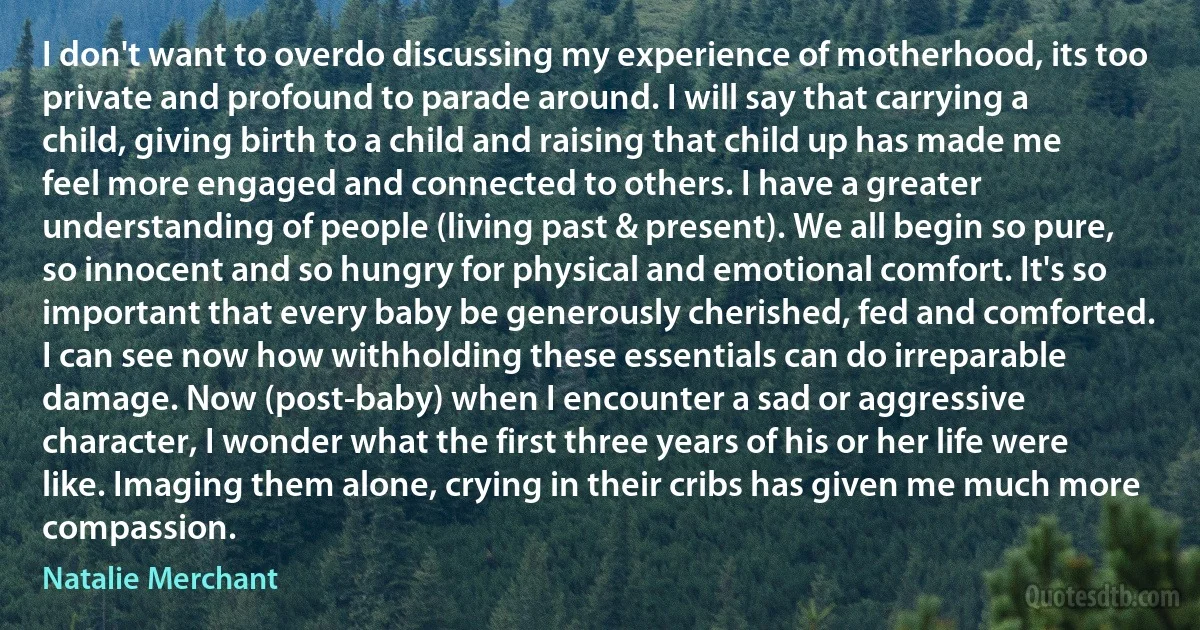 I don't want to overdo discussing my experience of motherhood, its too private and profound to parade around. I will say that carrying a child, giving birth to a child and raising that child up has made me feel more engaged and connected to others. I have a greater understanding of people (living past & present). We all begin so pure, so innocent and so hungry for physical and emotional comfort. It's so important that every baby be generously cherished, fed and comforted. I can see now how withholding these essentials can do irreparable damage. Now (post-baby) when I encounter a sad or aggressive character, I wonder what the first three years of his or her life were like. Imaging them alone, crying in their cribs has given me much more compassion. (Natalie Merchant)