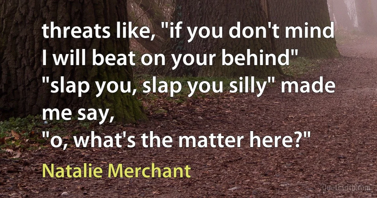 threats like, "if you don't mind I will beat on your behind"
"slap you, slap you silly" made me say,
"o, what's the matter here?" (Natalie Merchant)