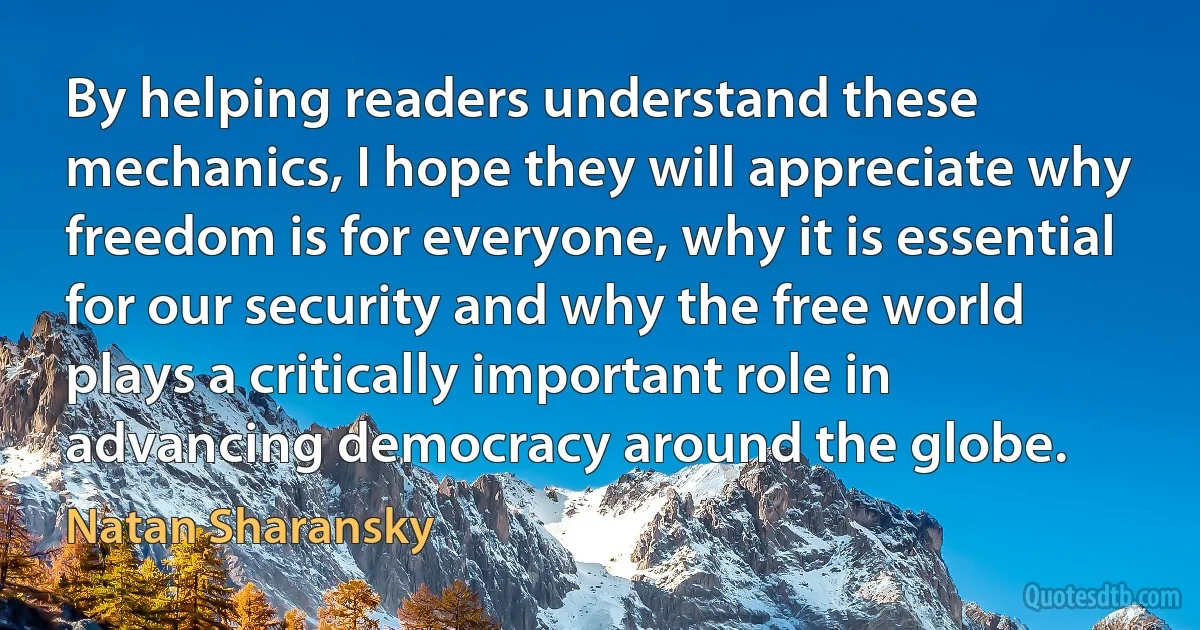 By helping readers understand these mechanics, I hope they will appreciate why freedom is for everyone, why it is essential for our security and why the free world plays a critically important role in advancing democracy around the globe. (Natan Sharansky)