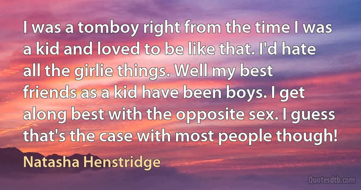 I was a tomboy right from the time I was a kid and loved to be like that. I'd hate all the girlie things. Well my best friends as a kid have been boys. I get along best with the opposite sex. I guess that's the case with most people though! (Natasha Henstridge)