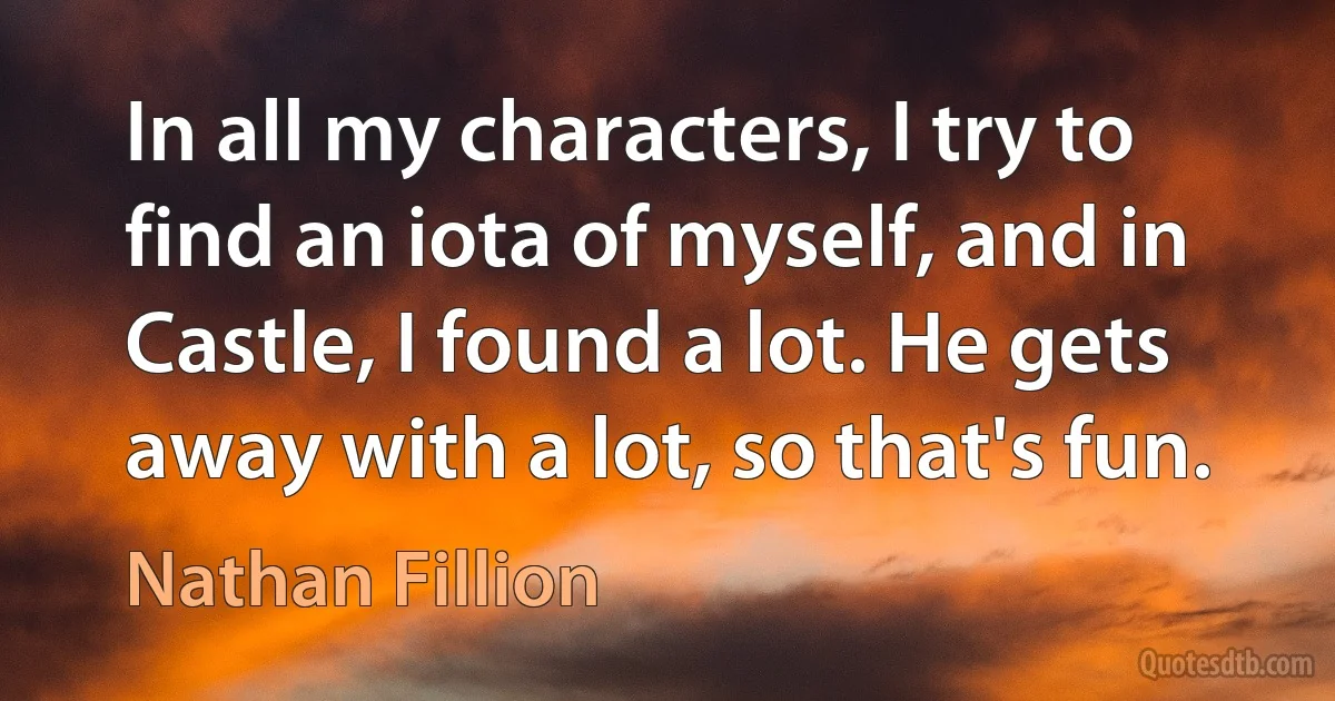 In all my characters, I try to find an iota of myself, and in Castle, I found a lot. He gets away with a lot, so that's fun. (Nathan Fillion)