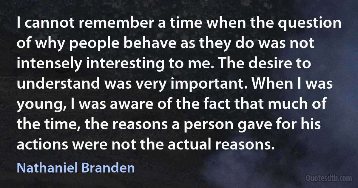 I cannot remember a time when the question of why people behave as they do was not intensely interesting to me. The desire to understand was very important. When I was young, I was aware of the fact that much of the time, the reasons a person gave for his actions were not the actual reasons. (Nathaniel Branden)