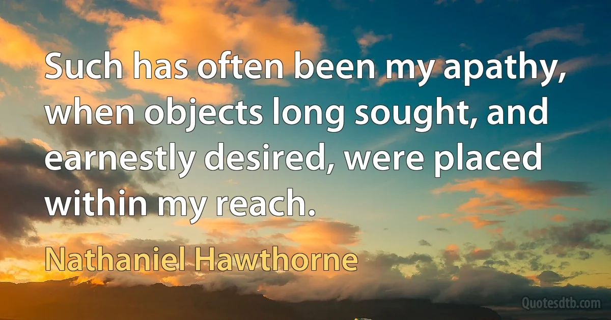 Such has often been my apathy, when objects long sought, and earnestly desired, were placed within my reach. (Nathaniel Hawthorne)