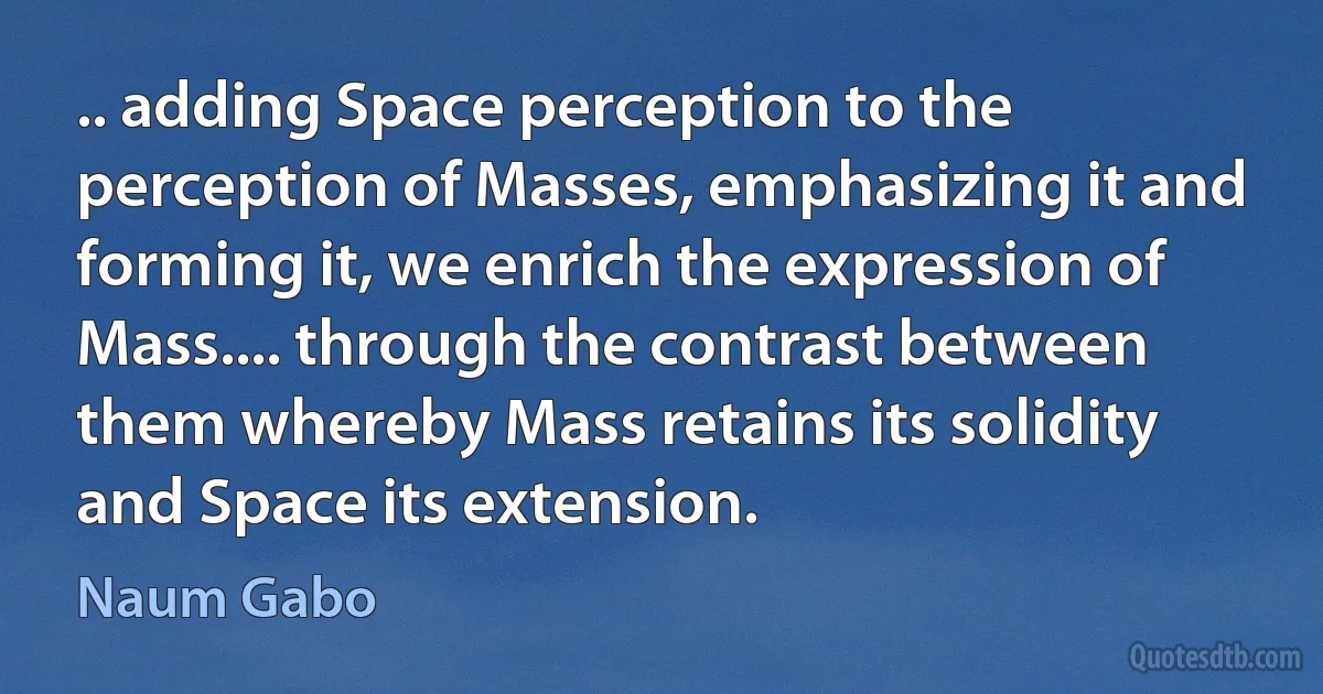 .. adding Space perception to the perception of Masses, emphasizing it and forming it, we enrich the expression of Mass.... through the contrast between them whereby Mass retains its solidity and Space its extension. (Naum Gabo)