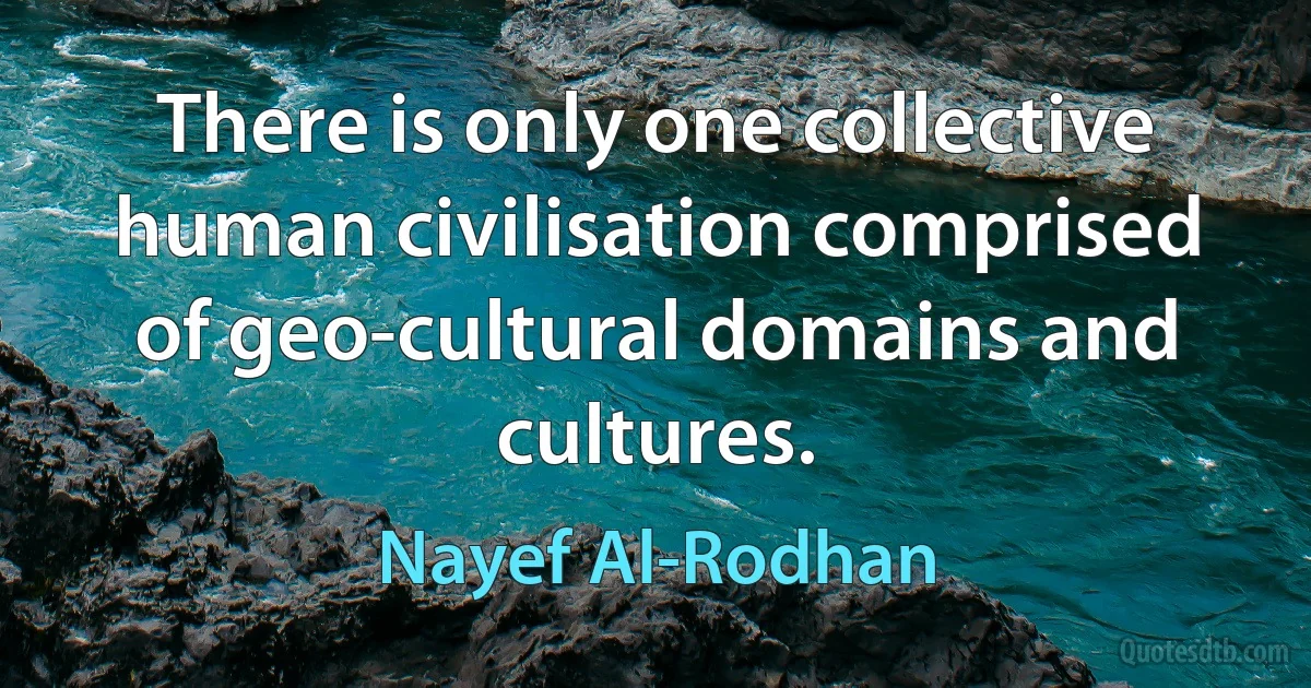 There is only one collective human civilisation comprised of geo-cultural domains and cultures. (Nayef Al-Rodhan)