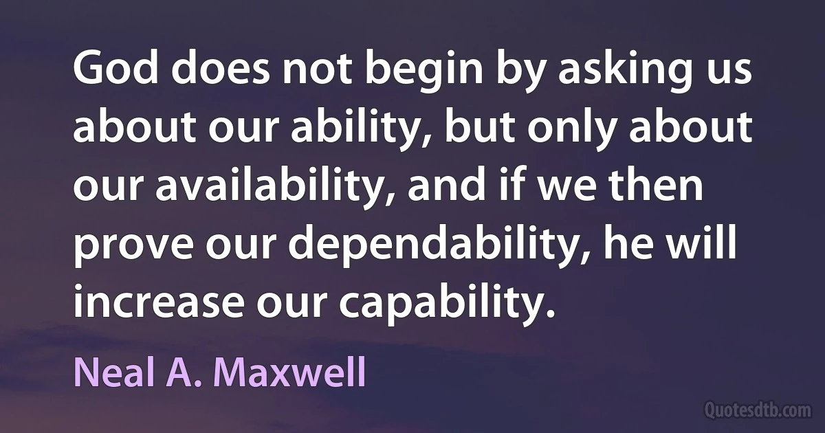 God does not begin by asking us about our ability, but only about our availability, and if we then prove our dependability, he will increase our capability. (Neal A. Maxwell)