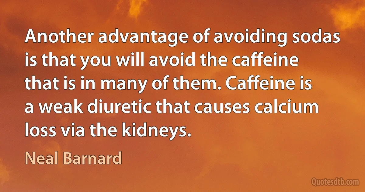 Another advantage of avoiding sodas is that you will avoid the caffeine that is in many of them. Caffeine is a weak diuretic that causes calcium loss via the kidneys. (Neal Barnard)