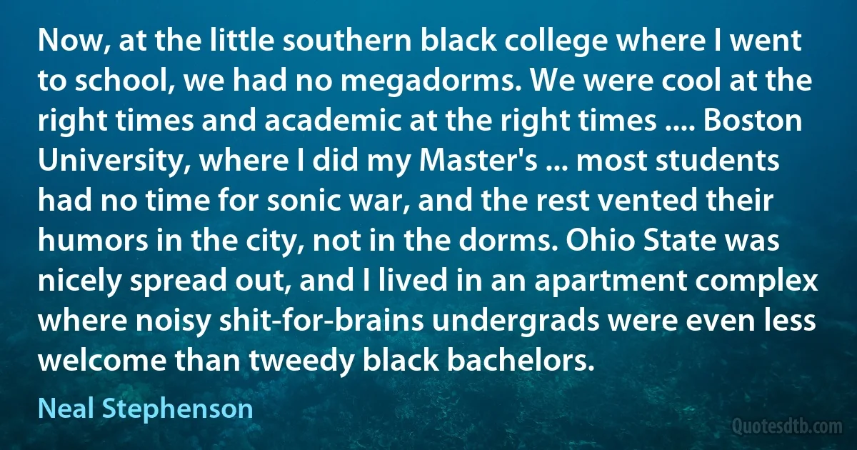 Now, at the little southern black college where I went to school, we had no megadorms. We were cool at the right times and academic at the right times .... Boston University, where I did my Master's ... most students had no time for sonic war, and the rest vented their humors in the city, not in the dorms. Ohio State was nicely spread out, and I lived in an apartment complex where noisy shit-for-brains undergrads were even less welcome than tweedy black bachelors. (Neal Stephenson)